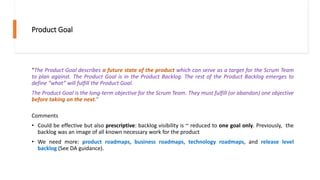 Product Goal
“The Product Goal describes a future state of the product which can serve as a target for the Scrum Team
to plan against. The Product Goal is in the Product Backlog. The rest of the Product Backlog emerges to
define “what” will fulfill the Product Goal.
The Product Goal is the long-term objective for the Scrum Team. They must fulfill (or abandon) one objective
before taking on the next.”
Comments
• Could be effective but also prescriptive: backlog visibility is ~ reduced to one goal only. Previously, the
backlog was an image of all known necessary work for the product
• We need more: product roadmaps, business roadmaps, technology roadmaps, and release level
backlog (See DA guidance).
 