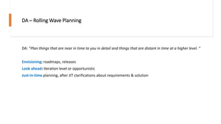 DA – Rolling Wave Planning
DA: “Plan things that are near in time to you in detail and things that are distant in time at a higher level. “
Envisioning: roadmaps, releases
Look ahead: Iteration level or opportunistic
Just-in-time planning, after JIT clarifications about requirements & solution
 