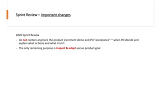 Sprint Review – important changes
2020 Sprint Review
- do not contain anymore the product increment demo and PO “acceptance” ~ when PO decide and
explain what is Done and what it isn’t
- The only remaining purpose is inspect & adapt versus product goal
 