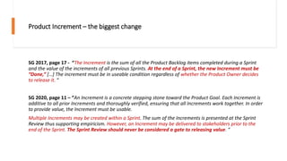 Product Increment – the biggest change
SG 2017, page 17 - “The Increment is the sum of all the Product Backlog items completed during a Sprint
and the value of the increments of all previous Sprints. At the end of a Sprint, the new Increment must be
“Done,” […] The increment must be in useable condition regardless of whether the Product Owner decides
to release it. “
SG 2020, page 11 – “An Increment is a concrete stepping stone toward the Product Goal. Each Increment is
additive to all prior Increments and thoroughly verified, ensuring that all Increments work together. In order
to provide value, the Increment must be usable.
Multiple Increments may be created within a Sprint. The sum of the Increments is presented at the Sprint
Review thus supporting empiricism. However, an Increment may be delivered to stakeholders prior to the
end of the Sprint. The Sprint Review should never be considered a gate to releasing value. “
 