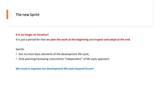 The new Sprint
It is no longer an iteration!
It is just a period for that we plan the work at the beginning and inspect and adapt at the end.
Sprints
• Are no more basic elements of the development life-cycle,
• Only planning/reviewing instruments “independent” of life-cycle approach.
We need to organize our development life-cycle beyond Scrum!
 