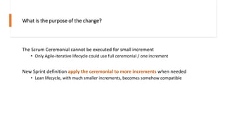 What is the purpose of the change?
The Scrum Ceremonial cannot be executed for small increment
• Only Agile-iterative lifecycle could use full ceremonial / one increment
New Sprint definition apply the ceremonial to more increments when needed
• Lean lifecycle, with much smaller increments, becomes somehow compatible
 