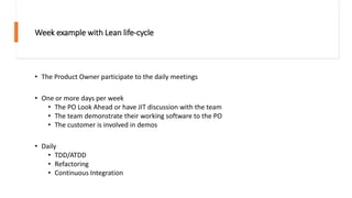 Week example with Lean life-cycle
• The Product Owner participate to the daily meetings
• One or more days per week
• The PO Look Ahead or have JIT discussion with the team
• The team demonstrate their working software to the PO
• The customer is involved in demos
• Daily
• TDD/ATDD
• Refactoring
• Continuous Integration
 