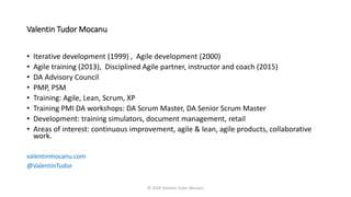 Valentin Tudor Mocanu
• Iterative development (1999) , Agile development (2000)
• Agile training (2013), Disciplined Agile partner, instructor and coach (2015)
• DA Advisory Council
• PMP, PSM
• Training: Agile, Lean, Scrum, XP
• Training PMI DA workshops: DA Scrum Master, DA Senior Scrum Master
• Development: training simulators, document management, retail
• Areas of interest: continuous improvement, agile & lean, agile products, collaborative
work.
valentinmocanu.com
@ValentinTudor
© 2020 Valentin Tudor Mocanu
 