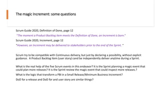 The magic Increment: some questions
Scrum Guide 2020, Definition of Done, page 12
“The moment a Product Backlog item meets the Definition of Done, an Increment is born.”
Scrum Guide 2020, Increment, page 12
“However, an Increment may be delivered to stakeholders prior to the end of the Sprint. “
Scrum try to be compatible with Continuous delivery, but just by declaring a possibility, without explicit
guidance. A Product Backlog Item (user story) cand be independently deliver anytime during a Sprint.
What is the real help of the five Scrum events in this endeavor? It is the Sprint planning a magic event that
could plan more releases? It is the Sprint review the magic event that could inspect more releases.?
What is the logic that transform a PBI in a Small Release/Minimum Business Increment?
DoD for a release and DoD for and user story are similar things?
 
