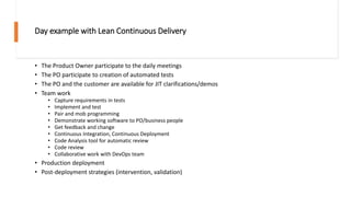 Day example with Lean Continuous Delivery
• The Product Owner participate to the daily meetings
• The PO participate to creation of automated tests
• The PO and the customer are available for JIT clarifications/demos
• Team work
• Capture requirements in tests
• Implement and test
• Pair and mob programming
• Demonstrate working software to PO/business people
• Get feedback and change
• Continuous Integration, Continuous Deployment
• Code Analysis tool for automatic review
• Code review
• Collaborative work with DevOps team
• Production deployment
• Post-deployment strategies (intervention, validation)
 