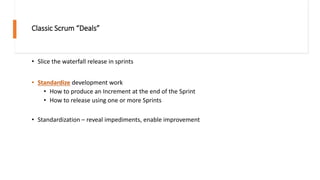 Classic Scrum “Deals”
• Slice the waterfall release in sprints
• Standardize development work
• How to produce an Increment at the end of the Sprint
• How to release using one or more Sprints
• Standardization – reveal impediments, enable improvement
 