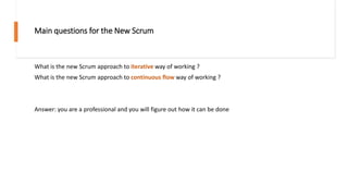 Main questions for the New Scrum
What is the new Scrum approach to iterative way of working ?
What is the new Scrum approach to continuous flow way of working ?
Answer: you are a professional and you will figure out how it can be done
 