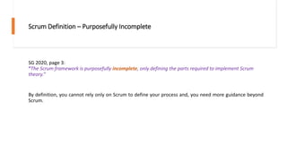 Scrum Definition – Purposefully Incomplete
SG 2020, page 3:
“The Scrum framework is purposefully incomplete, only defining the parts required to implement Scrum
theory.”
By definition, you cannot rely only on Scrum to define your process and, you need more guidance beyond
Scrum.
 