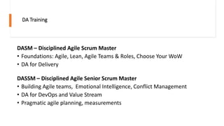 DA Training
DASM – Disciplined Agile Scrum Master
• Foundations: Agile, Lean, Agile Teams & Roles, Choose Your WoW
• DA for Delivery
DASSM – Disciplined Agile Senior Scrum Master
• Building Agile teams, Emotional Intelligence, Conflict Management
• DA for DevOps and Value Stream
• Pragmatic agile planning, measurements
 