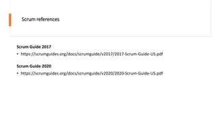 Scrum references
Scrum Guide 2017
• https://scrumguides.org/docs/scrumguide/v2017/2017-Scrum-Guide-US.pdf
Scrum Guide 2020
• https://scrumguides.org/docs/scrumguide/v2020/2020-Scrum-Guide-US.pdf
 