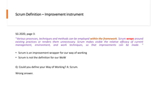 Scrum Definition – Improvement instrument
SG 2020, page 3:
“Various processes, techniques and methods can be employed within the framework. Scrum wraps around
existing practices or renders them unnecessary. Scrum makes visible the relative efficacy of current
management, environment, and work techniques, so that improvements can be made. “
• Scrum is an improvement wrapper for our way of working
• Scrum is not the definition for our WoW
Q: Could you define your Way of Working? A: Scrum.
Wrong answer.
 