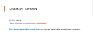 Scrum Theory - lean thinking
SG 2020, page 3
“Scrum is founded on empiricism and lean thinking.”
There is more lean thinking outside Scrum, so .for a real lean thinking we need more instruments
 