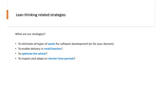 Lean thinking related strategies
What are our strategies?
• To eliminate all types of waste for software development (or for your domain)
• To enable delivery in small batches?
• To optimize the whole?
• To inspect and adapt on shorter time periods?
 