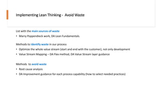 Implementing Lean Thinking - Avoid Waste
List with the main sources of waste
• Marry Poppendieck work, DA Lean Fundamentals
Methods to identify waste in our process
• Optimize the whole value stream (start and end with the customer), not only development
• Value Stream Mapping – DA Flex method, DA Value Stream layer guidance
Methods to avoid waste
• Root cause analysis
• DA Improvement guidance for each process capability (how to select needed practices)
 