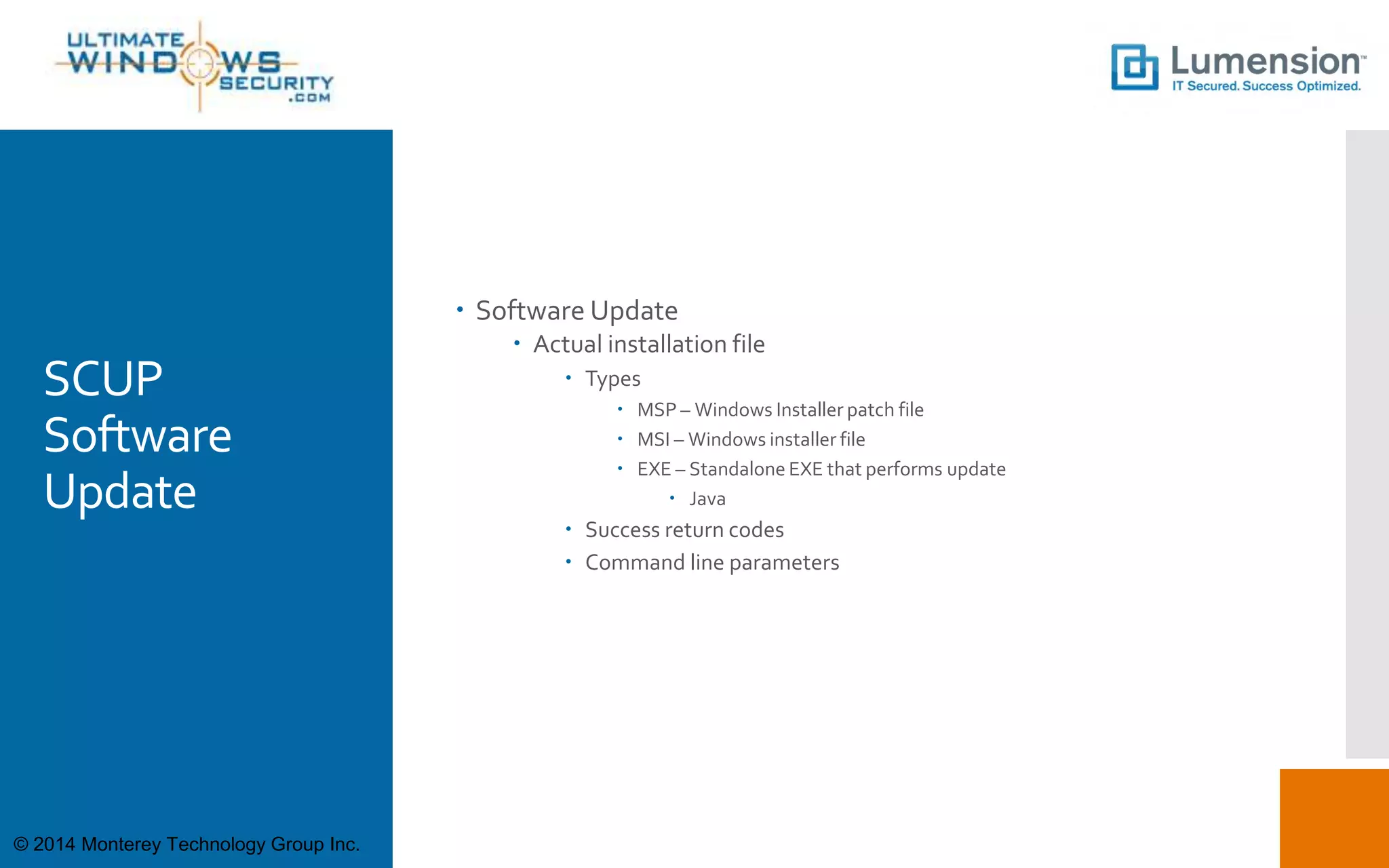 SCUP
Software
Update
 Software Update
 Actual installation file
 Types
 MSP – Windows Installer patch file
 MSI – Windows installer file
 EXE – Standalone EXE that performs update
 Java
 Success return codes
 Command line parameters
© 2014 Monterey Technology Group Inc.
 