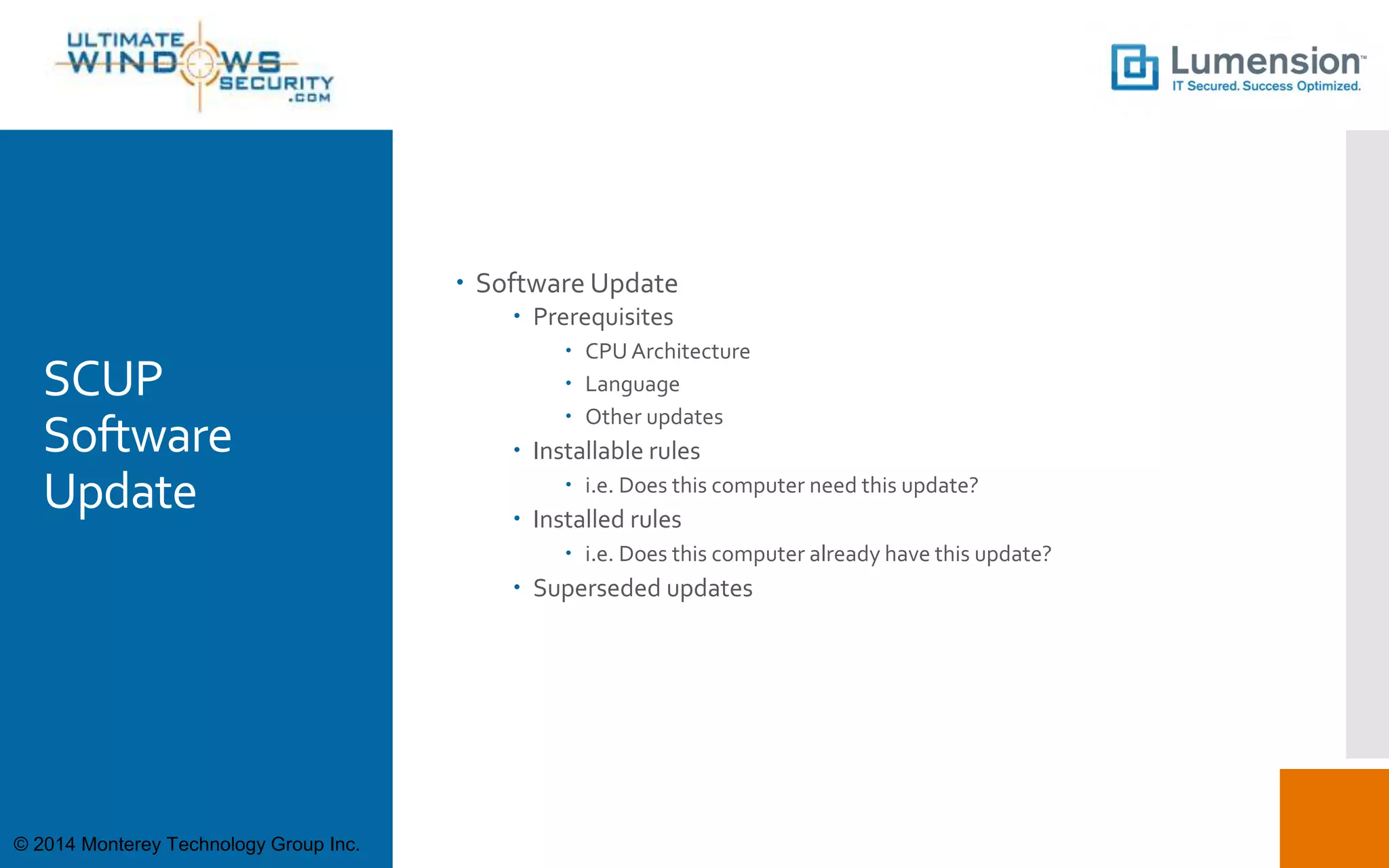 SCUP
Software
Update
 Software Update
 Prerequisites
 CPU Architecture
 Language
 Other updates
 Installable rules
 i.e. Does this computer need this update?
 Installed rules
 i.e. Does this computer already have this update?
 Superseded updates
© 2014 Monterey Technology Group Inc.
 