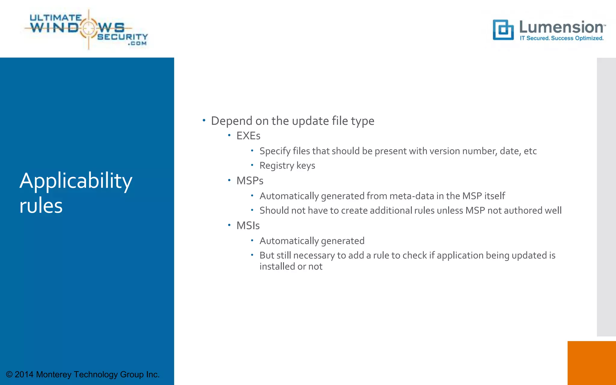Applicability
rules
 Depend on the update file type
 EXEs
 Specify files that should be present with version number, date, etc
 Registry keys
 MSPs
 Automatically generated from meta-data in the MSP itself
 Should not have to create additional rules unless MSP not authored well
 MSIs
 Automatically generated
 But still necessary to add a rule to check if application being updated is
installed or not
© 2014 Monterey Technology Group Inc.
 