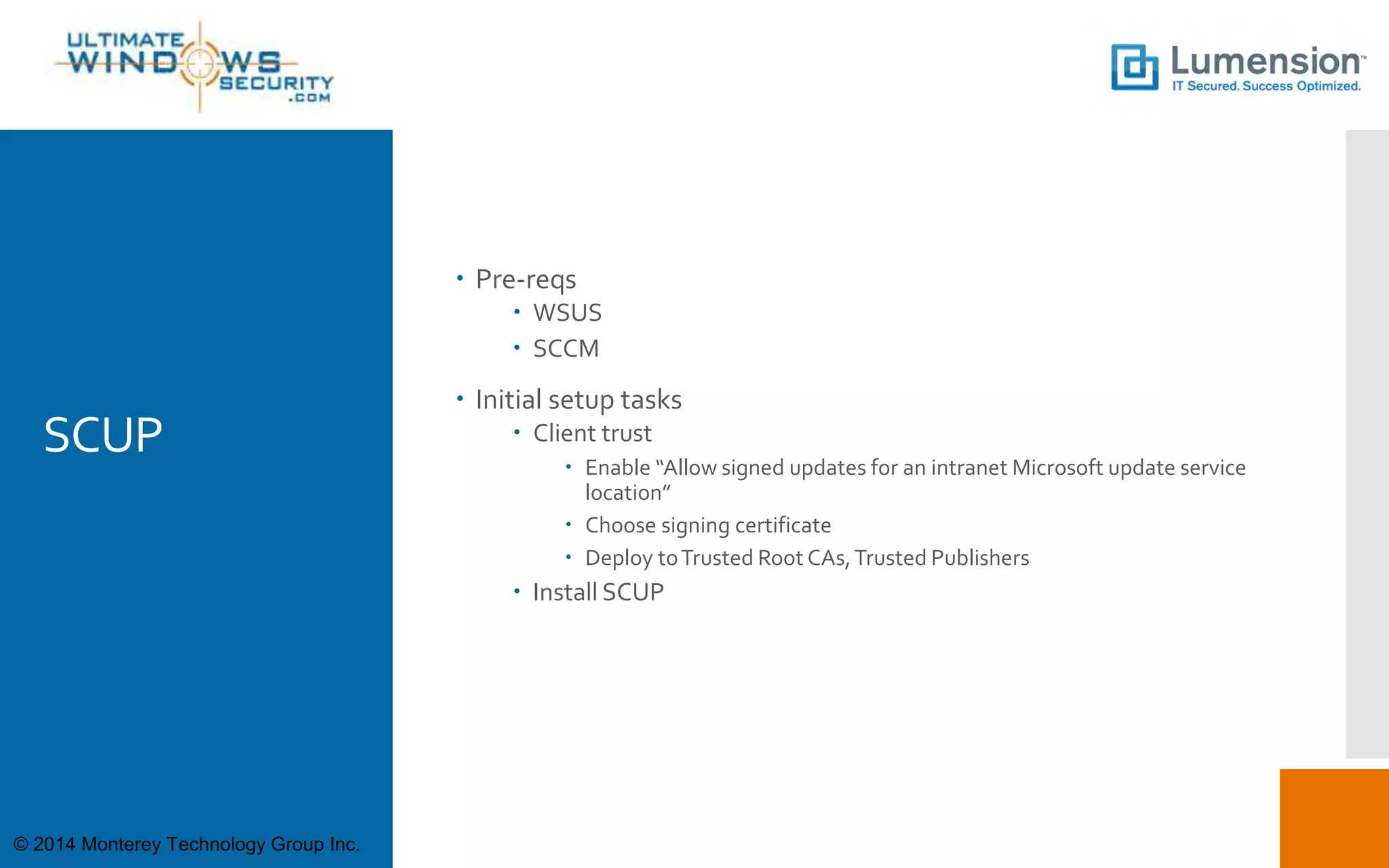 SCUP
 Pre-reqs
 WSUS
 SCCM
 Initial setup tasks
 Client trust
 Enable “Allow signed updates for an intranet Microsoft update service
location”
 Choose signing certificate
 Deploy toTrusted Root CAs,Trusted Publishers
 Install SCUP
© 2014 Monterey Technology Group Inc.
 