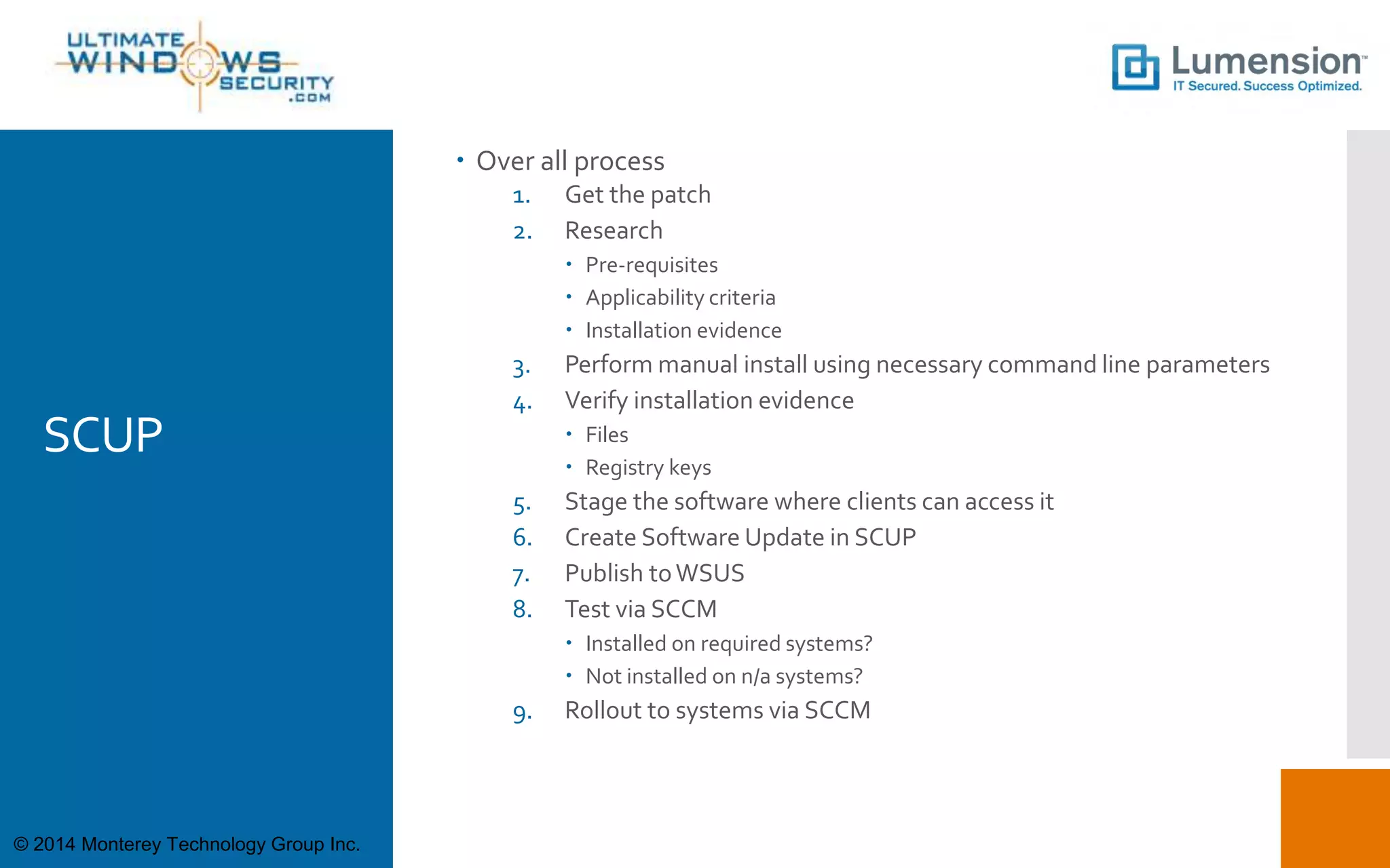 SCUP
 Over all process
1. Get the patch
2. Research
 Pre-requisites
 Applicability criteria
 Installation evidence
3. Perform manual install using necessary command line parameters
4. Verify installation evidence
 Files
 Registry keys
5. Stage the software where clients can access it
6. Create Software Update in SCUP
7. Publish toWSUS
8. Test via SCCM
 Installed on required systems?
 Not installed on n/a systems?
9. Rollout to systems via SCCM
© 2014 Monterey Technology Group Inc.
 
