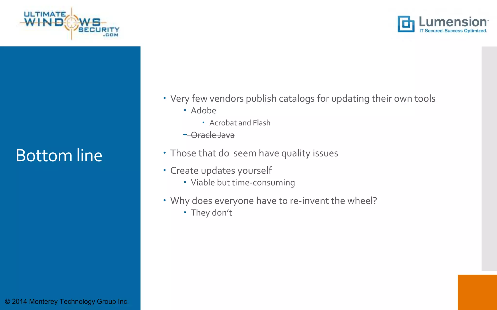 Bottom line
 Very few vendors publish catalogs for updating their own tools
 Adobe
 Acrobat and Flash
 Oracle Java
 Those that do seem have quality issues
 Create updates yourself
 Viable but time-consuming
 Why does everyone have to re-invent the wheel?
 They don’t
© 2014 Monterey Technology Group Inc.
 