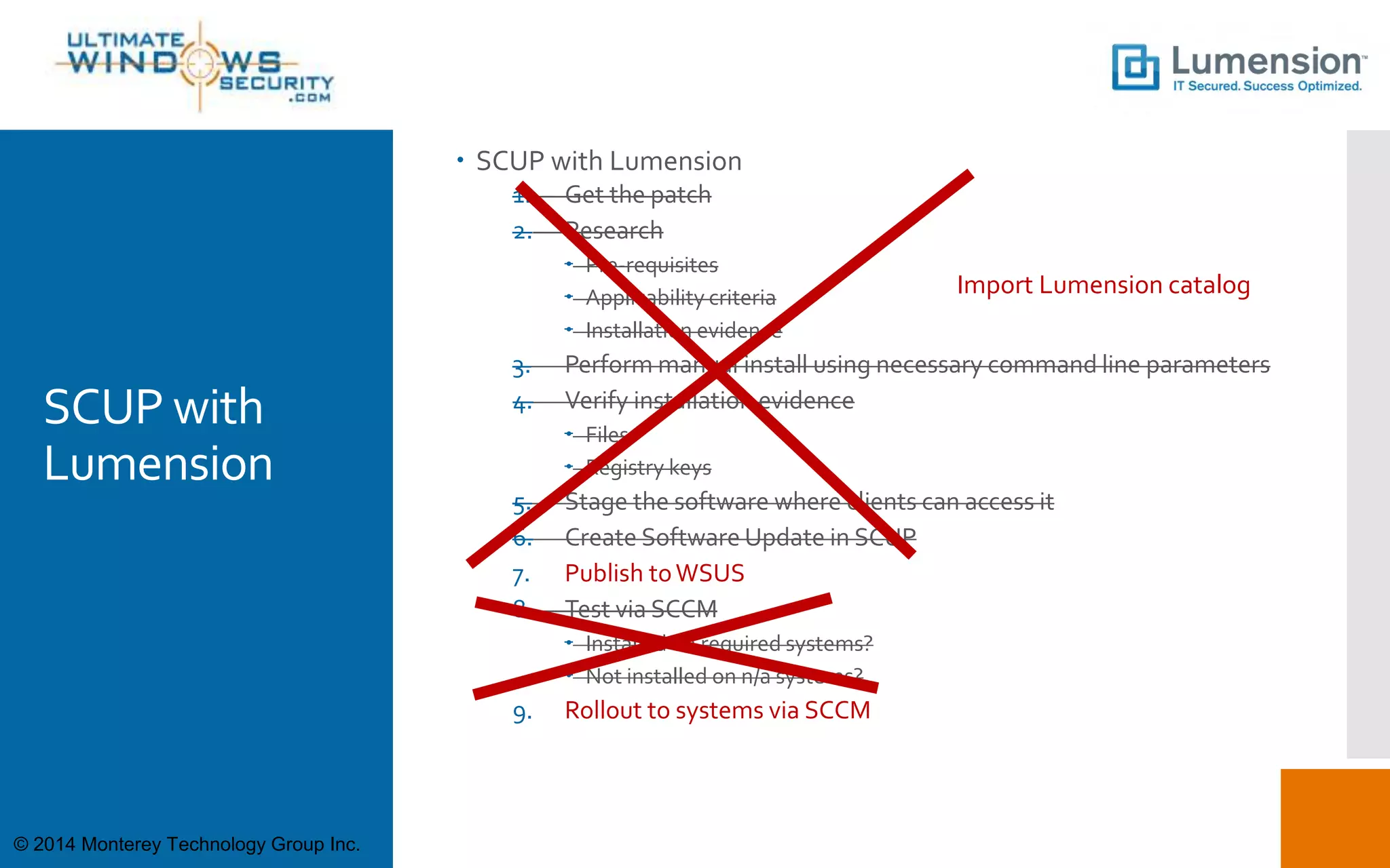 SCUP with
Lumension
 SCUP with Lumension
1. Get the patch
2. Research
 Pre-requisites
 Applicability criteria
 Installation evidence
3. Perform manual install using necessary command line parameters
4. Verify installation evidence
 Files
 Registry keys
5. Stage the software where clients can access it
6. Create Software Update in SCUP
7. Publish toWSUS
8. Test via SCCM
 Installed on required systems?
 Not installed on n/a systems?
9. Rollout to systems via SCCM
Import Lumension catalog
© 2014 Monterey Technology Group Inc.
 