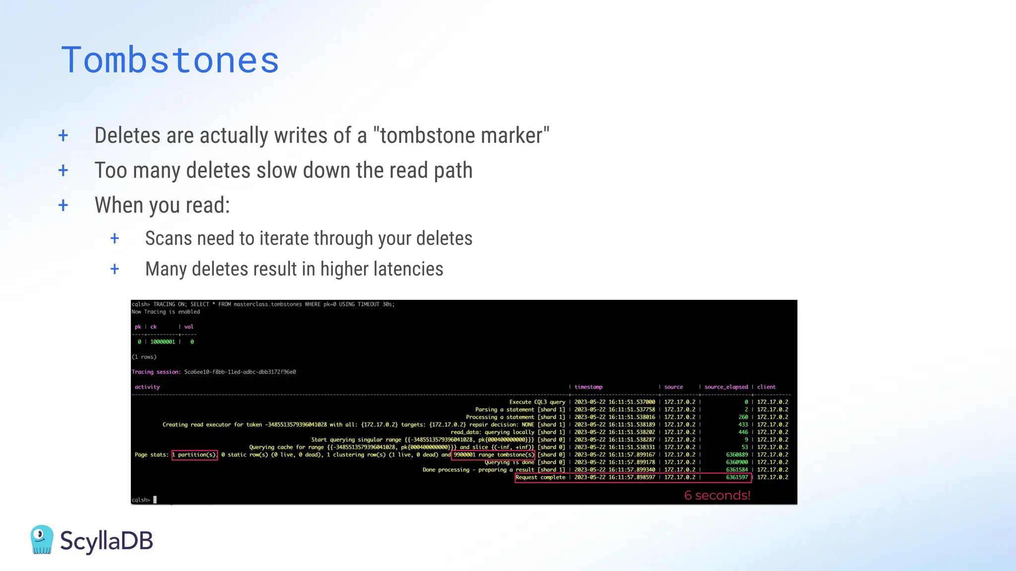 Tombstones
6 seconds!
+ Deletes are actually writes of a "tombstone marker"
+ Too many deletes slow down the read path
+ When you read:
+ Scans need to iterate through your deletes
+ Many deletes result in higher latencies
 