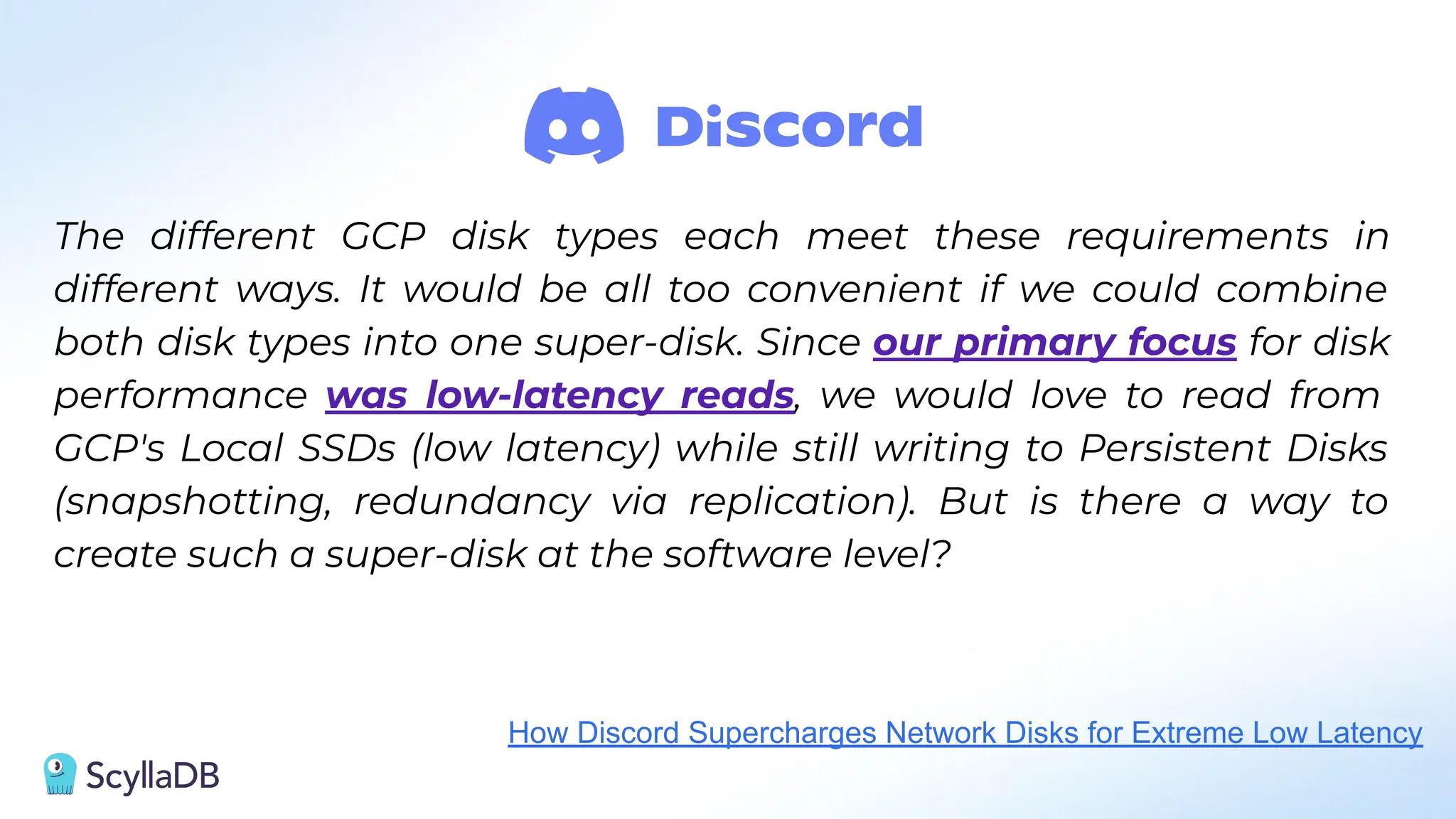 The different GCP disk types each meet these requirements in
different ways. It would be all too convenient if we could combine
both disk types into one super-disk. Since our primary focus for disk
performance was low-latency reads, we would love to read from
GCP's Local SSDs (low latency) while still writing to Persistent Disks
(snapshotting, redundancy via replication). But is there a way to
create such a super-disk at the software level?
How Discord Supercharges Network Disks for Extreme Low Latency
 