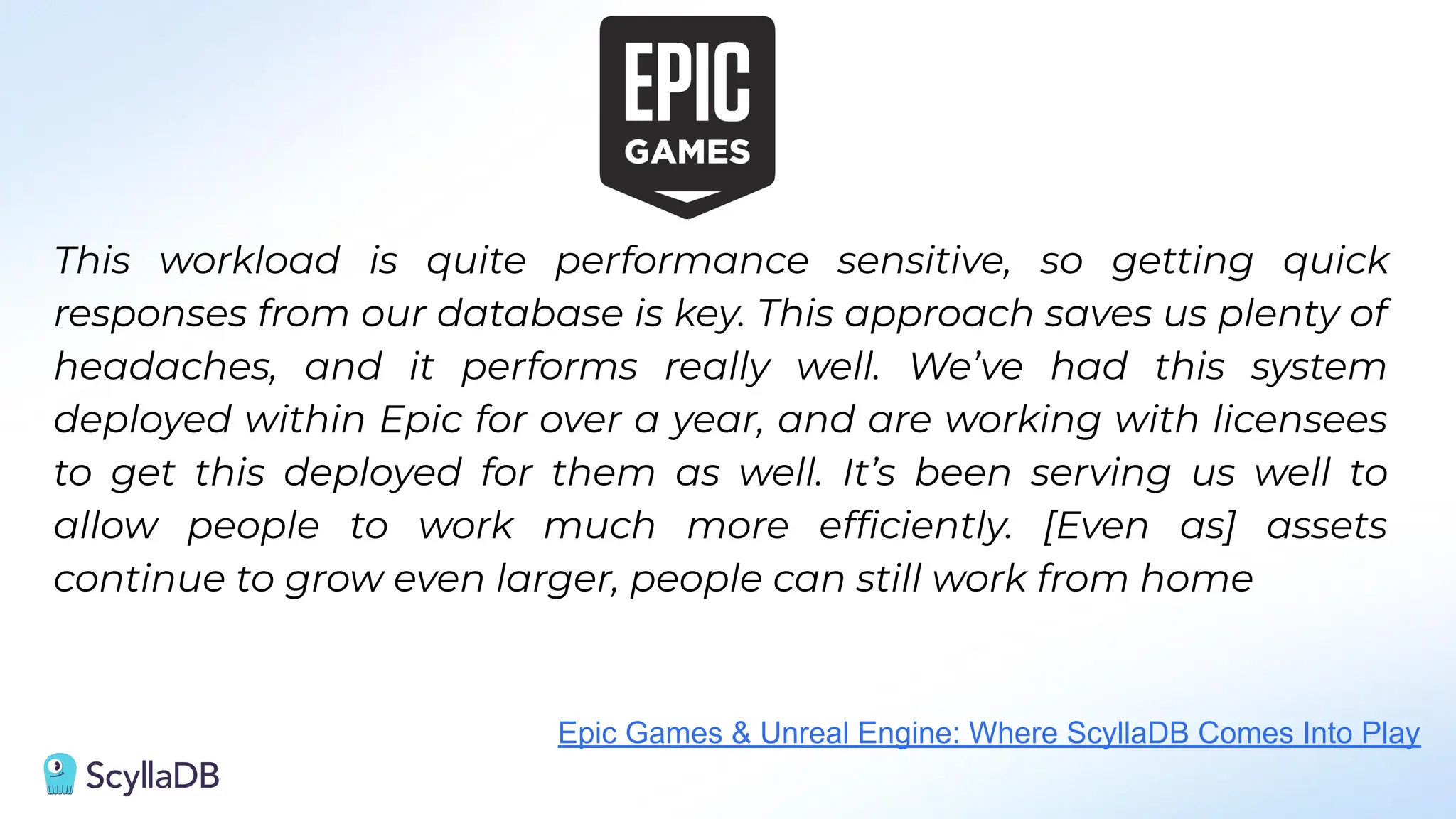 This workload is quite performance sensitive, so getting quick
responses from our database is key. This approach saves us plenty of
headaches, and it performs really well. We’ve had this system
deployed within Epic for over a year, and are working with licensees
to get this deployed for them as well. It’s been serving us well to
allow people to work much more efﬁciently. [Even as] assets
continue to grow even larger, people can still work from home
Epic Games & Unreal Engine: Where ScyllaDB Comes Into Play
 