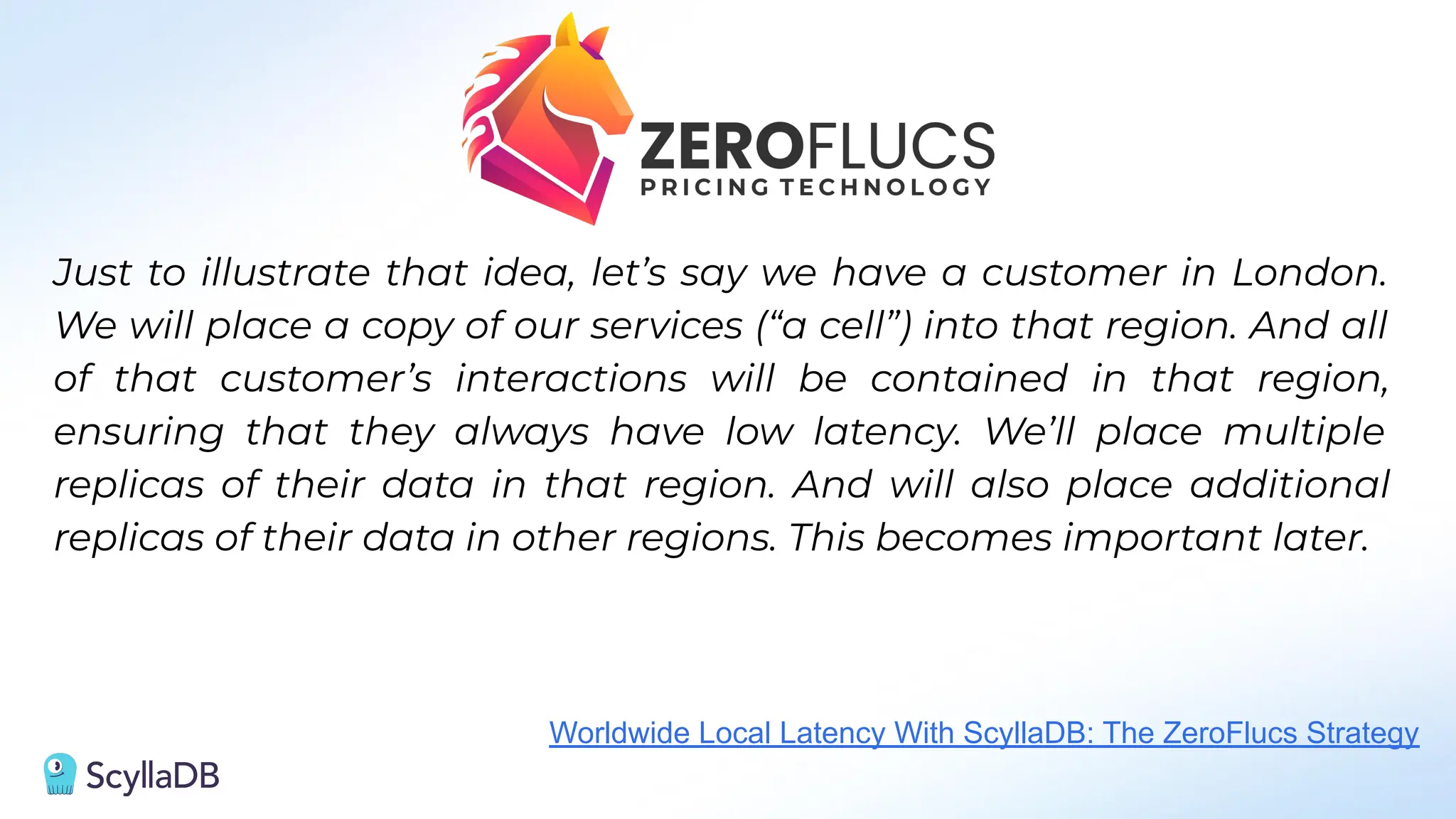 Just to illustrate that idea, let’s say we have a customer in London.
We will place a copy of our services (“a cell”) into that region. And all
of that customer’s interactions will be contained in that region,
ensuring that they always have low latency. We’ll place multiple
replicas of their data in that region. And will also place additional
replicas of their data in other regions. This becomes important later.
Worldwide Local Latency With ScyllaDB: The ZeroFlucs Strategy
 