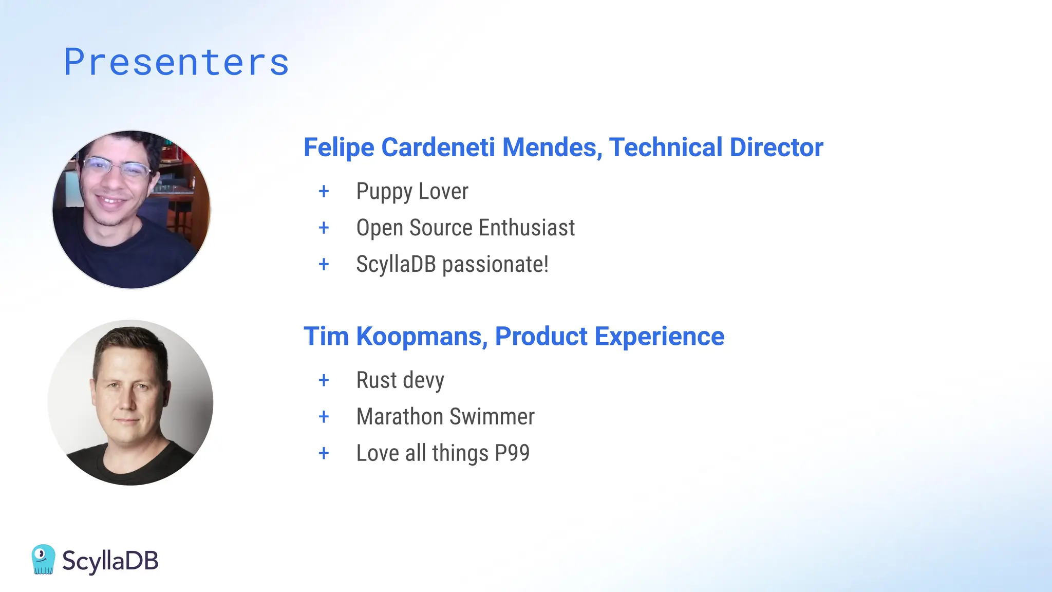 Presenters
Felipe Cardeneti Mendes, Technical Director
+ Puppy Lover
+ Open Source Enthusiast
+ ScyllaDB passionate!
Tim Koopmans, Product Experience
+ Rust devy
+ Marathon Swimmer
+ Love all things P99
 