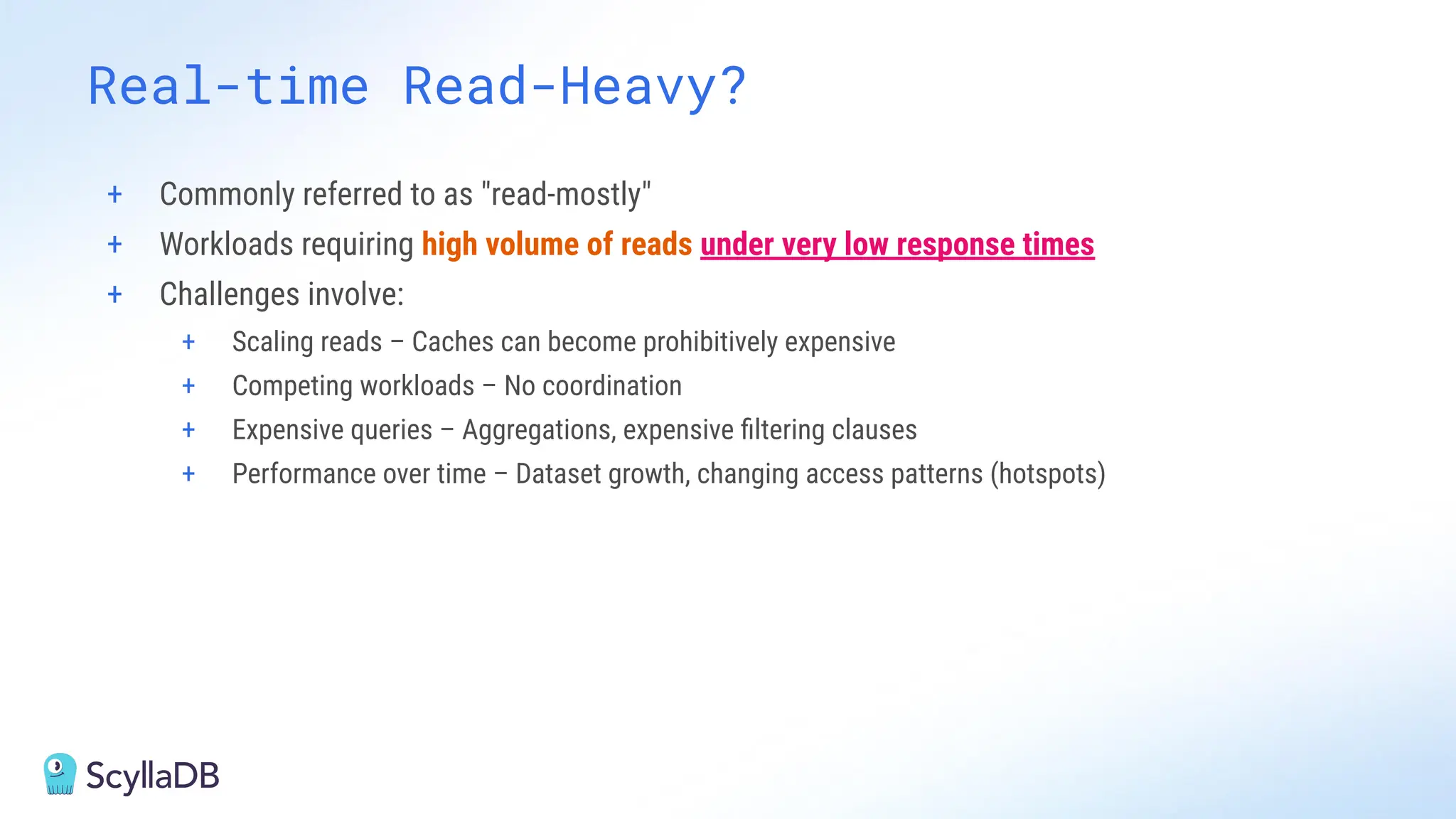 + Commonly referred to as "read-mostly"
+ Workloads requiring high volume of reads under very low response times
+ Challenges involve:
+ Scaling reads – Caches can become prohibitively expensive
+ Competing workloads – No coordination
+ Expensive queries – Aggregations, expensive ﬁltering clauses
+ Performance over time – Dataset growth, changing access patterns (hotspots)
Real-time Read-Heavy?
 