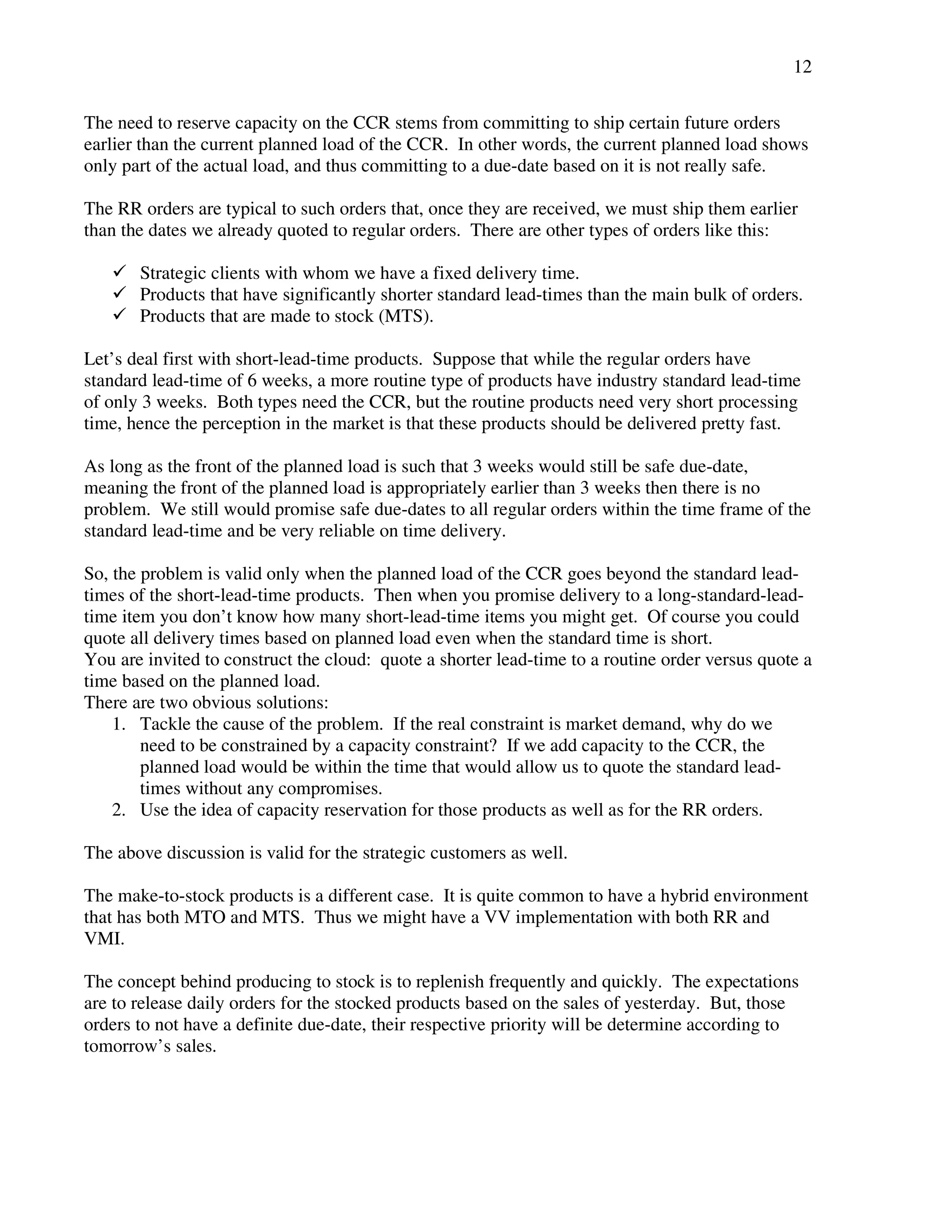 12 
The need to reserve capacity on the CCR stems from committing to ship certain future orders 
earlier than the current planned load of the CCR. In other words, the current planned load shows 
only part of the actual load, and thus committing to a due-date based on it is not really safe. 
The RR orders are typical to such orders that, once they are received, we must ship them earlier 
than the dates we already quoted to regular orders. There are other types of orders like this: 
 Strategic clients with whom we have a fixed delivery time. 
 Products that have significantly shorter standard lead-times than the main bulk of orders. 
 Products that are made to stock (MTS). 
Let’s deal first with short-lead-time products. Suppose that while the regular orders have 
standard lead-time of 6 weeks, a more routine type of products have industry standard lead-time 
of only 3 weeks. Both types need the CCR, but the routine products need very short processing 
time, hence the perception in the market is that these products should be delivered pretty fast. 
As long as the front of the planned load is such that 3 weeks would still be safe due-date, 
meaning the front of the planned load is appropriately earlier than 3 weeks then there is no 
problem. We still would promise safe due-dates to all regular orders within the time frame of the 
standard lead-time and be very reliable on time delivery. 
So, the problem is valid only when the planned load of the CCR goes beyond the standard lead-times 
of the short-lead-time products. Then when you promise delivery to a long-standard-lead-time 
item you don’t know how many short-lead-time items you might get. Of course you could 
quote all delivery times based on planned load even when the standard time is short. 
You are invited to construct the cloud: quote a shorter lead-time to a routine order versus quote a 
time based on the planned load. 
There are two obvious solutions: 
1. Tackle the cause of the problem. If the real constraint is market demand, why do we 
need to be constrained by a capacity constraint? If we add capacity to the CCR, the 
planned load would be within the time that would allow us to quote the standard lead-times 
without any compromises. 
2. Use the idea of capacity reservation for those products as well as for the RR orders. 
The above discussion is valid for the strategic customers as well. 
The make-to-stock products is a different case. It is quite common to have a hybrid environment 
that has both MTO and MTS. Thus we might have a VV implementation with both RR and 
VMI. 
The concept behind producing to stock is to replenish frequently and quickly. The expectations 
are to release daily orders for the stocked products based on the sales of yesterday. But, those 
orders to not have a definite due-date, their respective priority will be determine according to 
tomorrow’s sales. 
 