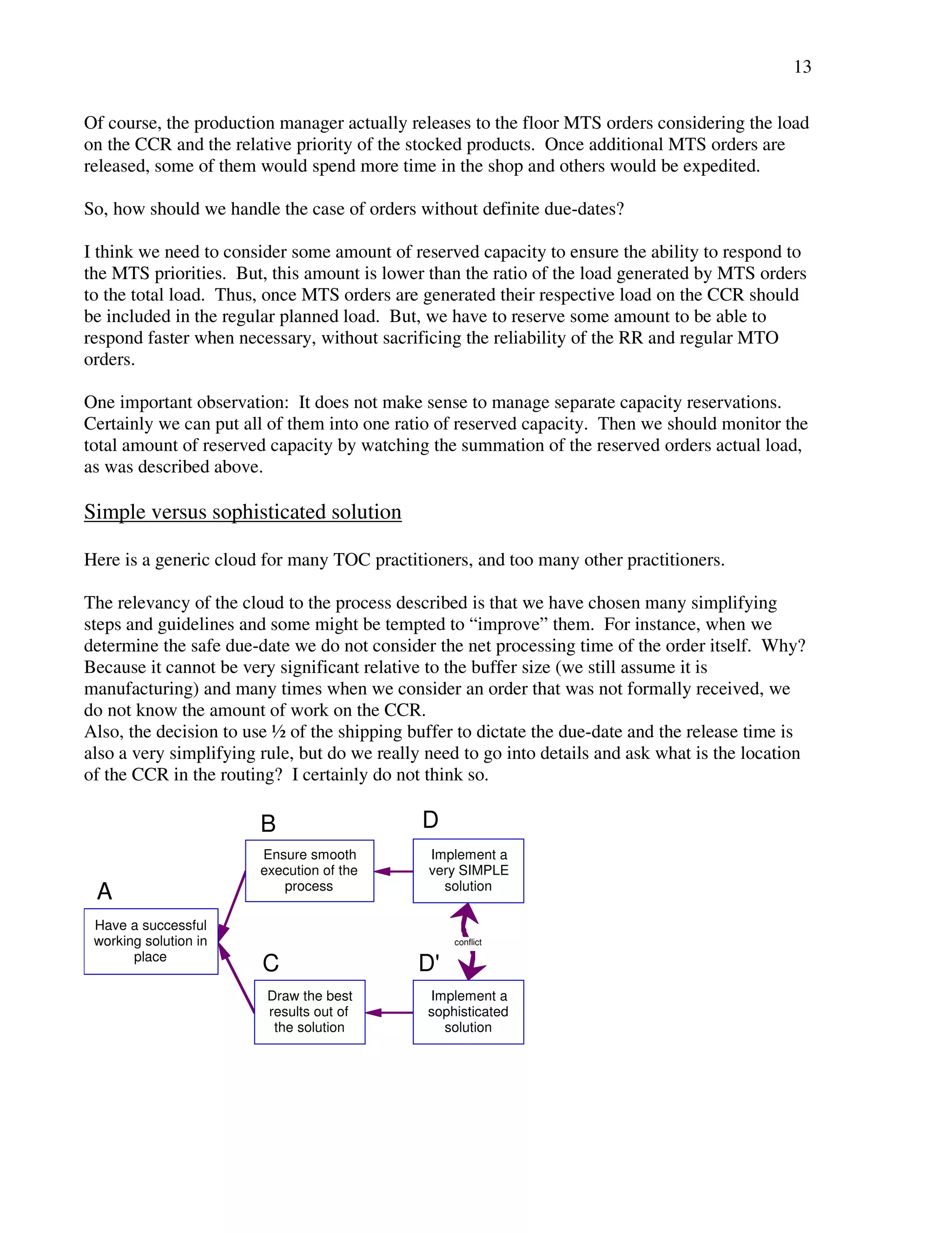 13 
Of course, the production manager actually releases to the floor MTS orders considering the load 
on the CCR and the relative priority of the stocked products. Once additional MTS orders are 
released, some of them would spend more time in the shop and others would be expedited. 
So, how should we handle the case of orders without definite due-dates? 
I think we need to consider some amount of reserved capacity to ensure the ability to respond to 
the MTS priorities. But, this amount is lower than the ratio of the load generated by MTS orders 
to the total load. Thus, once MTS orders are generated their respective load on the CCR should 
be included in the regular planned load. But, we have to reserve some amount to be able to 
respond faster when necessary, without sacrificing the reliability of the RR and regular MTO 
orders. 
One important observation: It does not make sense to manage separate capacity reservations. 
Certainly we can put all of them into one ratio of reserved capacity. Then we should monitor the 
total amount of reserved capacity by watching the summation of the reserved orders actual load, 
as was described above. 
Simple versus sophisticated solution 
Here is a generic cloud for many TOC practitioners, and too many other practitioners. 
The relevancy of the cloud to the process described is that we have chosen many simplifying 
steps and guidelines and some might be tempted to “improve” them. For instance, when we 
determine the safe due-date we do not consider the net processing time of the order itself. Why? 
Because it cannot be very significant relative to the buffer size (we still assume it is 
manufacturing) and many times when we consider an order that was not formally received, we 
do not know the amount of work on the CCR. 
Also, the decision to use ½ of the shipping buffer to dictate the due-date and the release time is 
also a very simplifying rule, but do we really need to go into details and ask what is the location 
of the CCR in the routing? I certainly do not think so. 
conflict 
Have a successful 
working solution in 
place 
Ensure smooth 
execution of the 
process 
Implement a 
very SIMPLE 
solution 
Draw the best 
results out of 
the solution 
Implement a 
sophisticated 
solution 
A 
B D 
C D' 
 