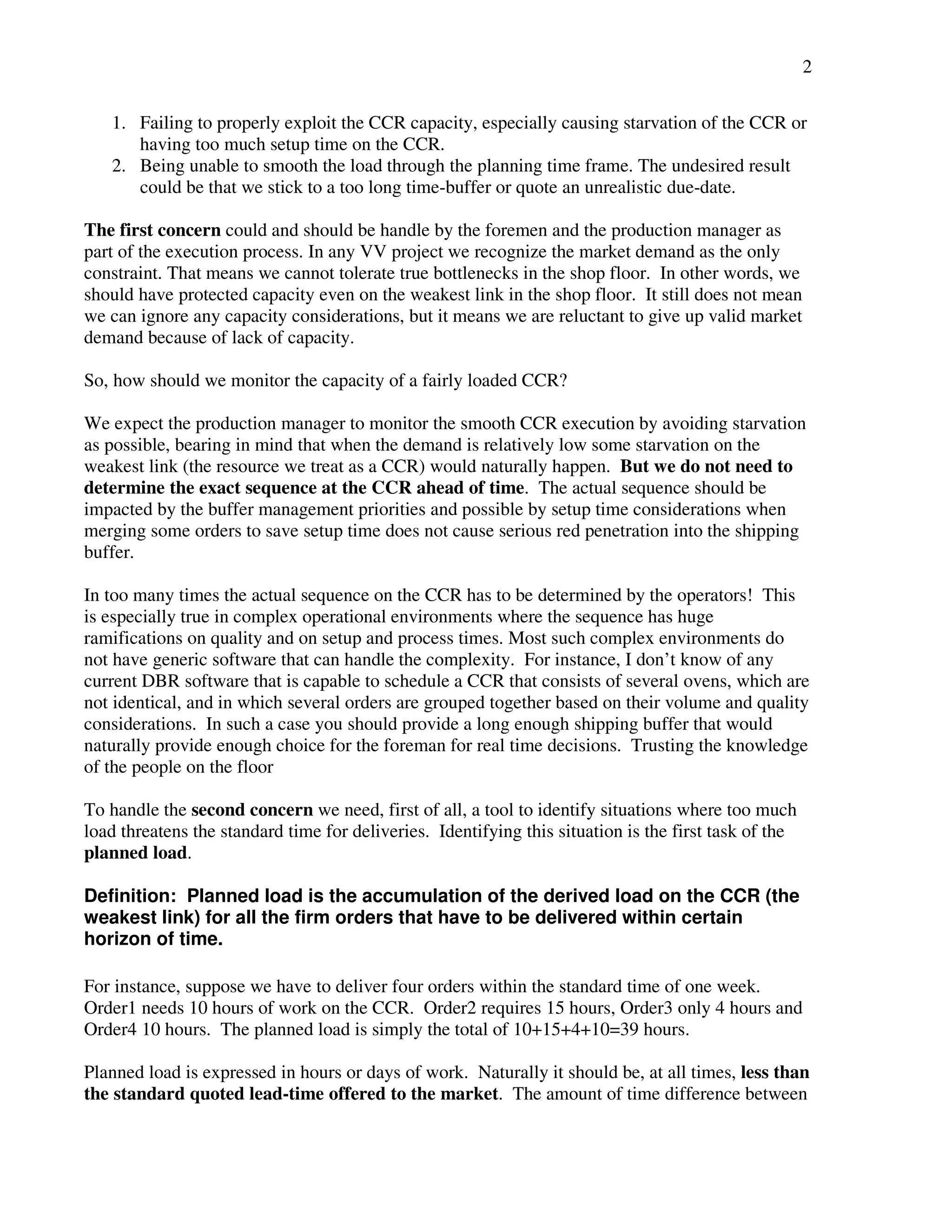 2 
1. Failing to properly exploit the CCR capacity, especially causing starvation of the CCR or 
having too much setup time on the CCR. 
2. Being unable to smooth the load through the planning time frame. The undesired result 
could be that we stick to a too long time-buffer or quote an unrealistic due-date. 
The first concern could and should be handle by the foremen and the production manager as 
part of the execution process. In any VV project we recognize the market demand as the only 
constraint. That means we cannot tolerate true bottlenecks in the shop floor. In other words, we 
should have protected capacity even on the weakest link in the shop floor. It still does not mean 
we can ignore any capacity considerations, but it means we are reluctant to give up valid market 
demand because of lack of capacity. 
So, how should we monitor the capacity of a fairly loaded CCR? 
We expect the production manager to monitor the smooth CCR execution by avoiding starvation 
as possible, bearing in mind that when the demand is relatively low some starvation on the 
weakest link (the resource we treat as a CCR) would naturally happen. But we do not need to 
determine the exact sequence at the CCR ahead of time. The actual sequence should be 
impacted by the buffer management priorities and possible by setup time considerations when 
merging some orders to save setup time does not cause serious red penetration into the shipping 
buffer. 
In too many times the actual sequence on the CCR has to be determined by the operators! This 
is especially true in complex operational environments where the sequence has huge 
ramifications on quality and on setup and process times. Most such complex environments do 
not have generic software that can handle the complexity. For instance, I don’t know of any 
current DBR software that is capable to schedule a CCR that consists of several ovens, which are 
not identical, and in which several orders are grouped together based on their volume and quality 
considerations. In such a case you should provide a long enough shipping buffer that would 
naturally provide enough choice for the foreman for real time decisions. Trusting the knowledge 
of the people on the floor 
To handle the second concern we need, first of all, a tool to identify situations where too much 
load threatens the standard time for deliveries. Identifying this situation is the first task of the 
planned load. 
Definition: Planned load is the accumulation of the derived load on the CCR (the 
weakest link) for all the firm orders that have to be delivered within certain 
horizon of time. 
For instance, suppose we have to deliver four orders within the standard time of one week. 
Order1 needs 10 hours of work on the CCR. Order2 requires 15 hours, Order3 only 4 hours and 
Order4 10 hours. The planned load is simply the total of 10+15+4+10=39 hours. 
Planned load is expressed in hours or days of work. Naturally it should be, at all times, less than 
the standard quoted lead-time offered to the market. The amount of time difference between 
 