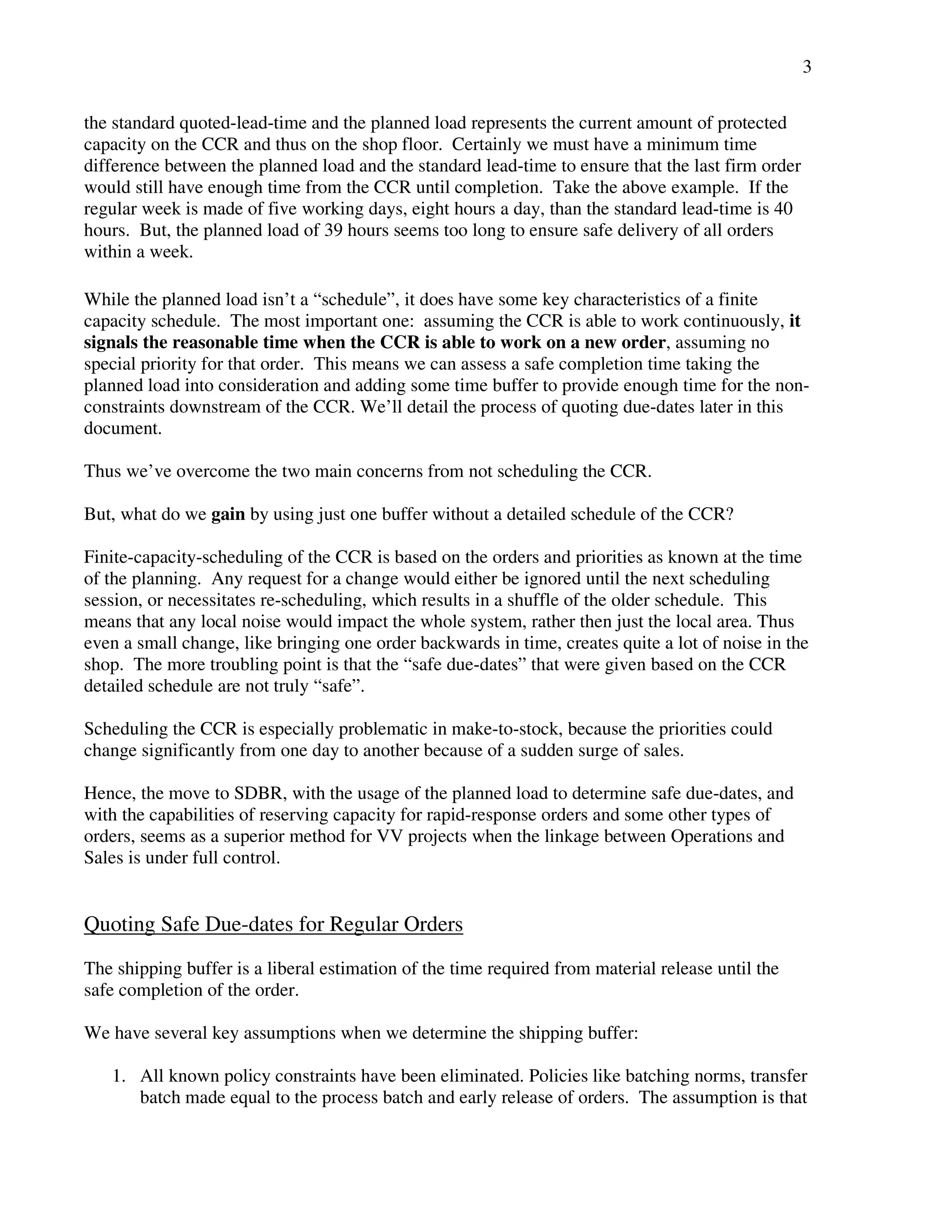 3 
the standard quoted-lead-time and the planned load represents the current amount of protected 
capacity on the CCR and thus on the shop floor. Certainly we must have a minimum time 
difference between the planned load and the standard lead-time to ensure that the last firm order 
would still have enough time from the CCR until completion. Take the above example. If the 
regular week is made of five working days, eight hours a day, than the standard lead-time is 40 
hours. But, the planned load of 39 hours seems too long to ensure safe delivery of all orders 
within a week. 
While the planned load isn’t a “schedule”, it does have some key characteristics of a finite 
capacity schedule. The most important one: assuming the CCR is able to work continuously, it 
signals the reasonable time when the CCR is able to work on a new order, assuming no 
special priority for that order. This means we can assess a safe completion time taking the 
planned load into consideration and adding some time buffer to provide enough time for the non-constraints 
downstream of the CCR. We’ll detail the process of quoting due-dates later in this 
document. 
Thus we’ve overcome the two main concerns from not scheduling the CCR. 
But, what do we gain by using just one buffer without a detailed schedule of the CCR? 
Finite-capacity-scheduling of the CCR is based on the orders and priorities as known at the time 
of the planning. Any request for a change would either be ignored until the next scheduling 
session, or necessitates re-scheduling, which results in a shuffle of the older schedule. This 
means that any local noise would impact the whole system, rather then just the local area. Thus 
even a small change, like bringing one order backwards in time, creates quite a lot of noise in the 
shop. The more troubling point is that the “safe due-dates” that were given based on the CCR 
detailed schedule are not truly “safe”. 
Scheduling the CCR is especially problematic in make-to-stock, because the priorities could 
change significantly from one day to another because of a sudden surge of sales. 
Hence, the move to SDBR, with the usage of the planned load to determine safe due-dates, and 
with the capabilities of reserving capacity for rapid-response orders and some other types of 
orders, seems as a superior method for VV projects when the linkage between Operations and 
Sales is under full control. 
Quoting Safe Due-dates for Regular Orders 
The shipping buffer is a liberal estimation of the time required from material release until the 
safe completion of the order. 
We have several key assumptions when we determine the shipping buffer: 
1. All known policy constraints have been eliminated. Policies like batching norms, transfer 
batch made equal to the process batch and early release of orders. The assumption is that 
 