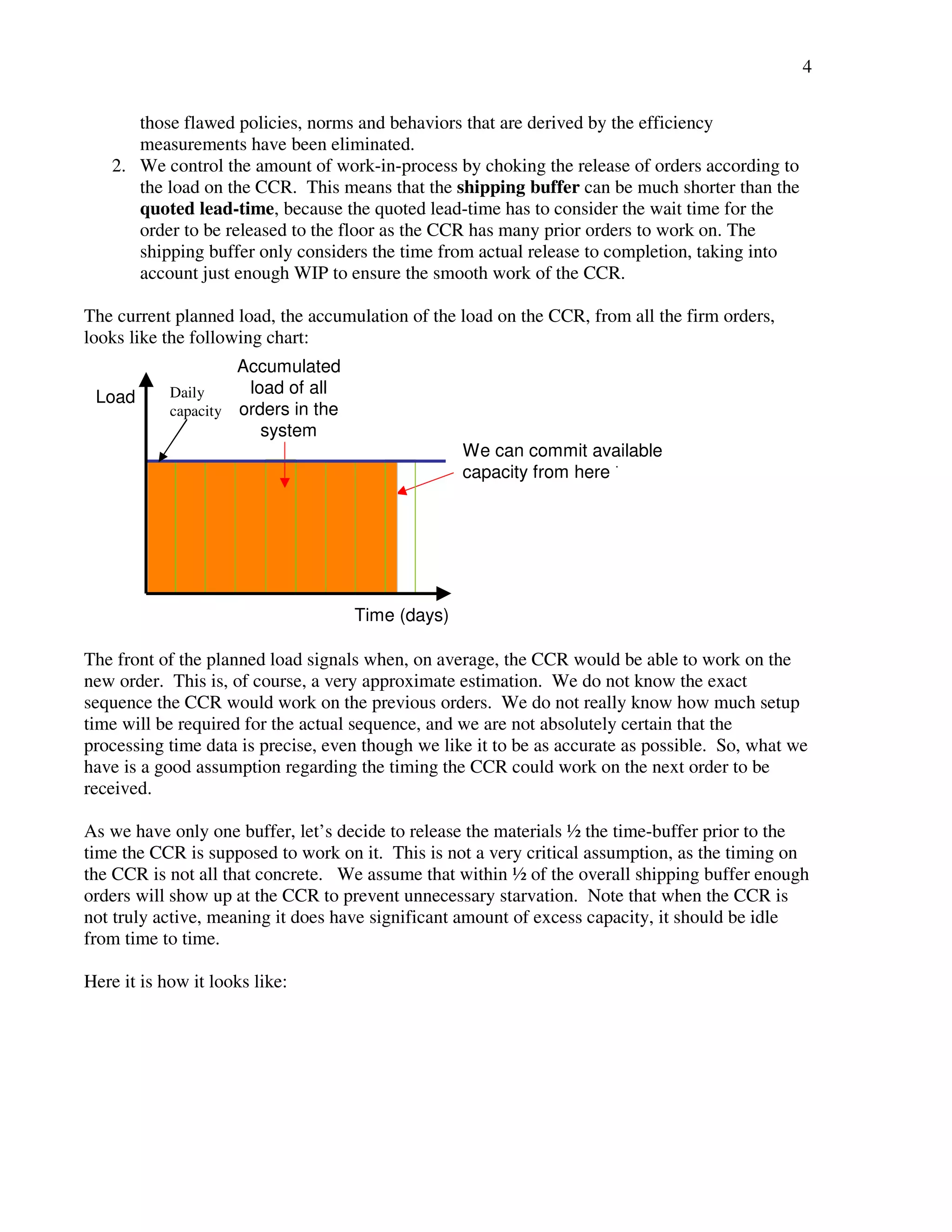 4 
those flawed policies, norms and behaviors that are derived by the efficiency 
measurements have been eliminated. 
2. We control the amount of work-in-process by choking the release of orders according to 
the load on the CCR. This means that the shipping buffer can be much shorter than the 
quoted lead-time, because the quoted lead-time has to consider the wait time for the 
order to be released to the floor as the CCR has many prior orders to work on. The 
shipping buffer only considers the time from actual release to completion, taking into 
account just enough WIP to ensure the smooth work of the CCR. 
The current planned load, the accumulation of the load on the CCR, from all the firm orders, 
looks like the following chart: 
The front of the planned load signals when, on average, the CCR would be able to work on the 
new order. This is, of course, a very approximate estimation. We do not know the exact 
sequence the CCR would work on the previous orders. We do not really know how much setup 
time will be required for the actual sequence, and we are not absolutely certain that the 
processing time data is precise, even though we like it to be as accurate as possible. So, what we 
have is a good assumption regarding the timing the CCR could work on the next order to be 
received. 
As we have only one buffer, let’s decide to release the materials ½ the time-buffer prior to the 
time the CCR is supposed to work on it. This is not a very critical assumption, as the timing on 
the CCR is not all that concrete. We assume that within ½ of the overall shipping buffer enough 
orders will show up at the CCR to prevent unnecessary starvation. Note that when the CCR is 
not truly active, meaning it does have significant amount of excess capacity, it should be idle 
from time to time. 
Here it is how it looks like: 
Time (days) 
Load 
We can commit available 
capacity from here  
Accumulated 
load of all 
orders in the 
system 
Daily 
capacity 
 