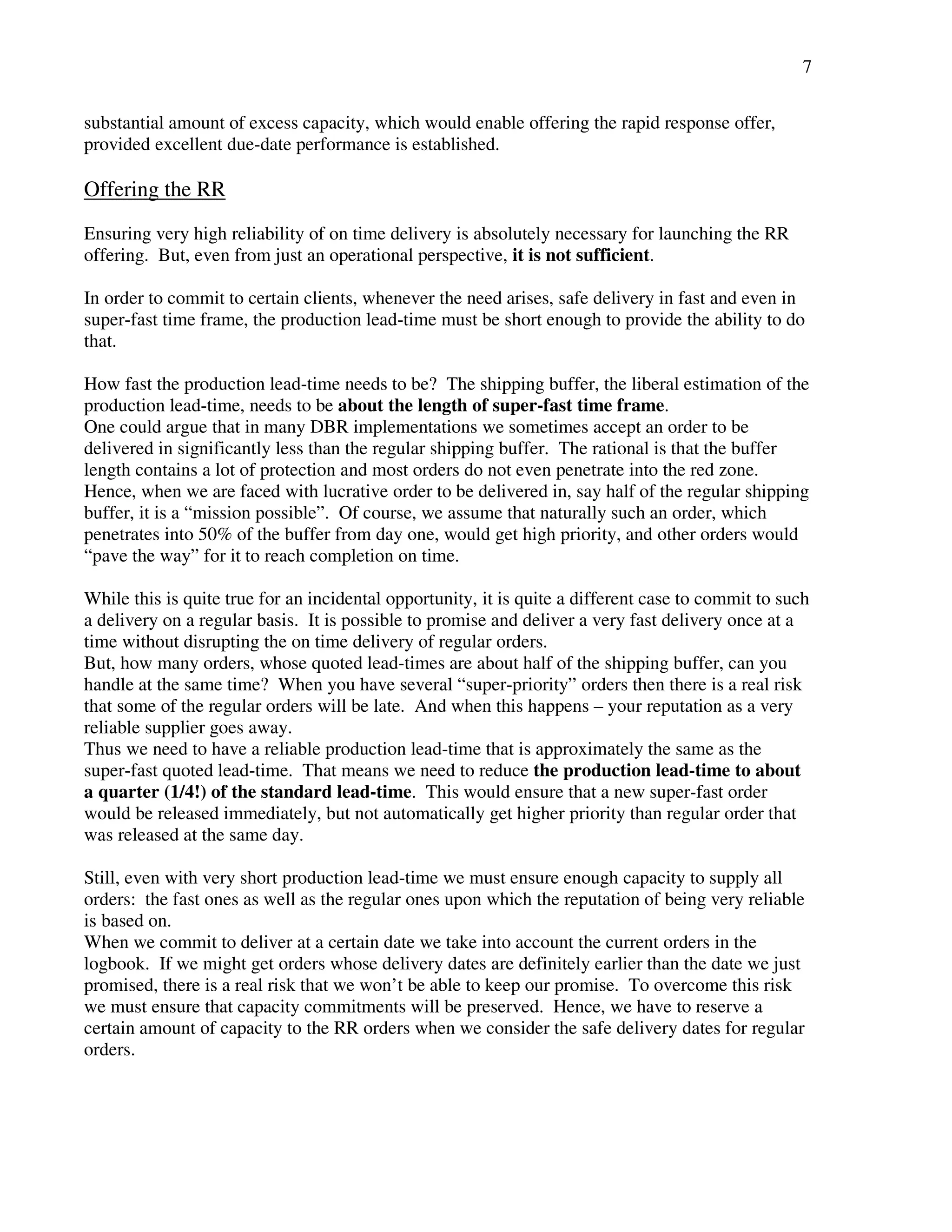 7 
substantial amount of excess capacity, which would enable offering the rapid response offer, 
provided excellent due-date performance is established. 
Offering the RR 
Ensuring very high reliability of on time delivery is absolutely necessary for launching the RR 
offering. But, even from just an operational perspective, it is not sufficient. 
In order to commit to certain clients, whenever the need arises, safe delivery in fast and even in 
super-fast time frame, the production lead-time must be short enough to provide the ability to do 
that. 
How fast the production lead-time needs to be? The shipping buffer, the liberal estimation of the 
production lead-time, needs to be about the length of super-fast time frame. 
One could argue that in many DBR implementations we sometimes accept an order to be 
delivered in significantly less than the regular shipping buffer. The rational is that the buffer 
length contains a lot of protection and most orders do not even penetrate into the red zone. 
Hence, when we are faced with lucrative order to be delivered in, say half of the regular shipping 
buffer, it is a “mission possible”. Of course, we assume that naturally such an order, which 
penetrates into 50% of the buffer from day one, would get high priority, and other orders would 
“pave the way” for it to reach completion on time. 
While this is quite true for an incidental opportunity, it is quite a different case to commit to such 
a delivery on a regular basis. It is possible to promise and deliver a very fast delivery once at a 
time without disrupting the on time delivery of regular orders. 
But, how many orders, whose quoted lead-times are about half of the shipping buffer, can you 
handle at the same time? When you have several “super-priority” orders then there is a real risk 
that some of the regular orders will be late. And when this happens – your reputation as a very 
reliable supplier goes away. 
Thus we need to have a reliable production lead-time that is approximately the same as the 
super-fast quoted lead-time. That means we need to reduce the production lead-time to about 
a quarter (1/4!) of the standard lead-time. This would ensure that a new super-fast order 
would be released immediately, but not automatically get higher priority than regular order that 
was released at the same day. 
Still, even with very short production lead-time we must ensure enough capacity to supply all 
orders: the fast ones as well as the regular ones upon which the reputation of being very reliable 
is based on. 
When we commit to deliver at a certain date we take into account the current orders in the 
logbook. If we might get orders whose delivery dates are definitely earlier than the date we just 
promised, there is a real risk that we won’t be able to keep our promise. To overcome this risk 
we must ensure that capacity commitments will be preserved. Hence, we have to reserve a 
certain amount of capacity to the RR orders when we consider the safe delivery dates for regular 
orders. 
 