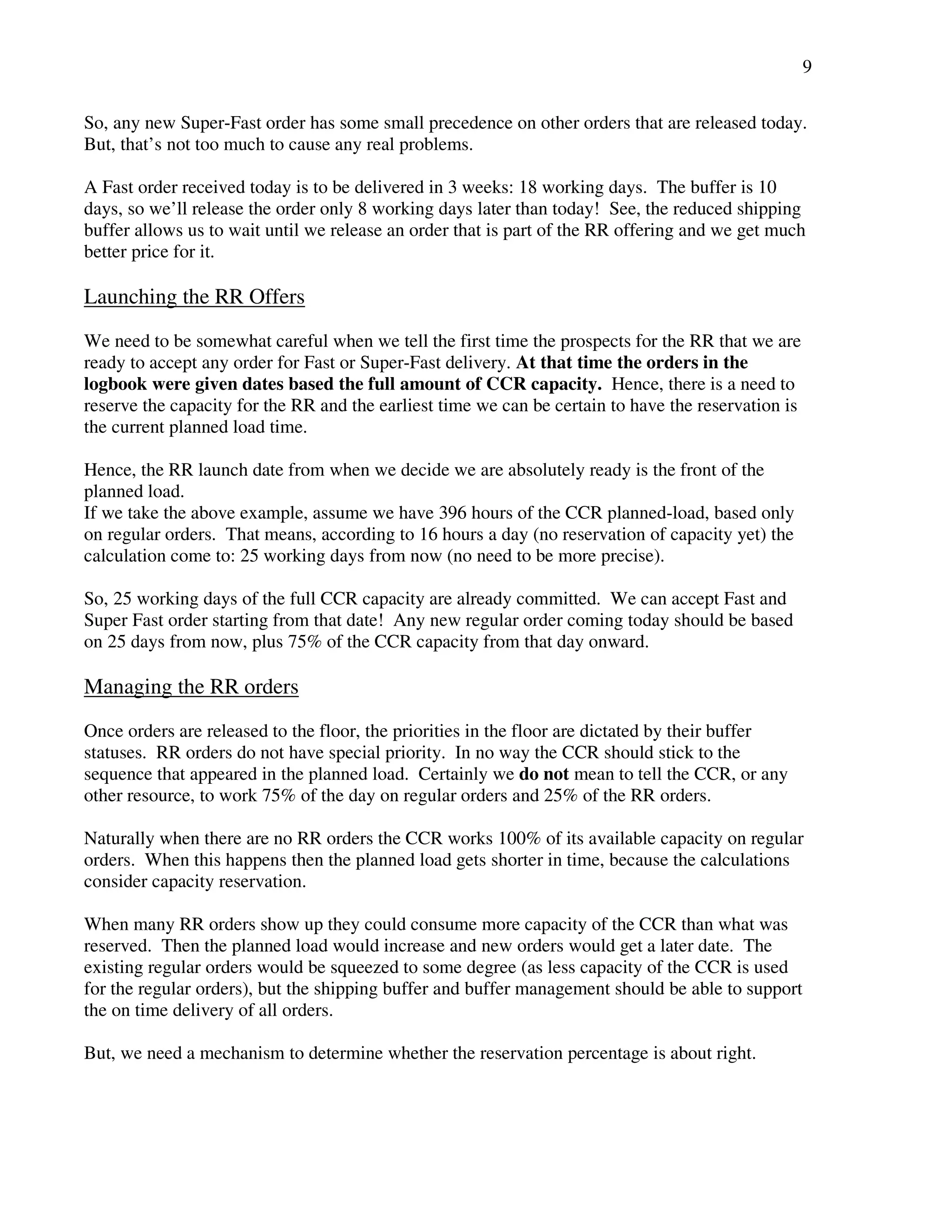 9 
So, any new Super-Fast order has some small precedence on other orders that are released today. 
But, that’s not too much to cause any real problems. 
A Fast order received today is to be delivered in 3 weeks: 18 working days. The buffer is 10 
days, so we’ll release the order only 8 working days later than today! See, the reduced shipping 
buffer allows us to wait until we release an order that is part of the RR offering and we get much 
better price for it. 
Launching the RR Offers 
We need to be somewhat careful when we tell the first time the prospects for the RR that we are 
ready to accept any order for Fast or Super-Fast delivery. At that time the orders in the 
logbook were given dates based the full amount of CCR capacity. Hence, there is a need to 
reserve the capacity for the RR and the earliest time we can be certain to have the reservation is 
the current planned load time. 
Hence, the RR launch date from when we decide we are absolutely ready is the front of the 
planned load. 
If we take the above example, assume we have 396 hours of the CCR planned-load, based only 
on regular orders. That means, according to 16 hours a day (no reservation of capacity yet) the 
calculation come to: 25 working days from now (no need to be more precise). 
So, 25 working days of the full CCR capacity are already committed. We can accept Fast and 
Super Fast order starting from that date! Any new regular order coming today should be based 
on 25 days from now, plus 75% of the CCR capacity from that day onward. 
Managing the RR orders 
Once orders are released to the floor, the priorities in the floor are dictated by their buffer 
statuses. RR orders do not have special priority. In no way the CCR should stick to the 
sequence that appeared in the planned load. Certainly we do not mean to tell the CCR, or any 
other resource, to work 75% of the day on regular orders and 25% of the RR orders. 
Naturally when there are no RR orders the CCR works 100% of its available capacity on regular 
orders. When this happens then the planned load gets shorter in time, because the calculations 
consider capacity reservation. 
When many RR orders show up they could consume more capacity of the CCR than what was 
reserved. Then the planned load would increase and new orders would get a later date. The 
existing regular orders would be squeezed to some degree (as less capacity of the CCR is used 
for the regular orders), but the shipping buffer and buffer management should be able to support 
the on time delivery of all orders. 
But, we need a mechanism to determine whether the reservation percentage is about right. 
 