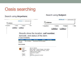 Oasis searching
                                          Search using Subject:
Search using Anywhere:




             Results show the location, call number,
             barcode, and status of the item:
 
