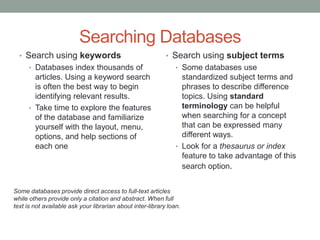 Searching Databases
  • Search using keywords                                   • Search using subject terms
      • Databases index thousands of                            • Some databases use
        articles. Using a keyword search                          standardized subject terms and
        is often the best way to begin                            phrases to describe difference
        identifying relevant results.                             topics. Using standard
      • Take time to explore the features                         terminology can be helpful
        of the database and familiarize                           when searching for a concept
        yourself with the layout, menu,                           that can be expressed many
        options, and help sections of                             different ways.
        each one                                                • Look for a thesaurus or index
                                                                  feature to take advantage of this
                                                                  search option.


Some databases provide direct access to full-text articles
while others provide only a citation and abstract. When full
text is not available ask your librarian about inter-library loan.
 