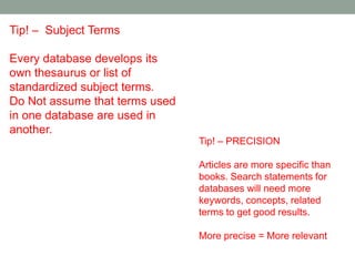 Tip! – Subject Terms

Every database develops its
own thesaurus or list of
standardized subject terms.
Do Not assume that terms used
in one database are used in
another.
                                Tip! – PRECISION

                                Articles are more specific than
                                books. Search statements for
                                databases will need more
                                keywords, concepts, related
                                terms to get good results.

                                More precise = More relevant
 