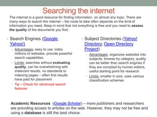 Searching the internet
 The internet is a good resource for finding information on almost any topic. There are
 many ways to search the internet – the route to take often depends on the kind of
 information you need. Keep in mind that not everything is free and you need to assess
 the quality of the documents you find.

• Search Engines (Google,                      • Subject Directories (Yahoo!
 Yahoo!)                                         Directory, Open Directory
  • Advantages: easy to use, index               Project)
    millions of websites, provide powerful        • Advantages: organizes websites into
    search capabilities                             subjects, browse by category, quality
  • Limits: searches without evaluating             can be better than search engines if
    quality, can be overwhelming with               they are complied by human editors,
    irrelevant results, no standards to             useful starting point for research
    indexing pages – often first results          • Limits: smaller in size, uses various
    have paid for placement                         classification schemes
  • Tip – Check for advanced search
    features



 Academic Resources (Google Scholar) – more publishers and researchers
 are providing access to articles on the web. However, they may not be free and
 using a database is still the best choice.
 