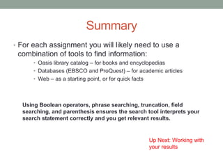 Summary
• For each assignment you will likely need to use a
 combination of tools to find information:
      • Oasis library catalog – for books and encyclopedias
      • Databases (EBSCO and ProQuest) – for academic articles
      • Web – as a starting point, or for quick facts



  Using Boolean operators, phrase searching, truncation, field
  searching, and parenthesis ensures the search tool interprets your
  search statement correctly and you get relevant results.


                                                 Up Next: Working with
                                                 your results
 