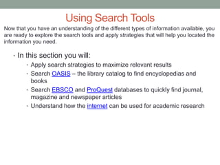 Using Search Tools
Now that you have an understanding of the different types of information available, you
are ready to explore the search tools and apply strategies that will help you located the
information you need.

   • In this section you will:
        • Apply search strategies to maximize relevant results
        • Search OASIS – the library catalog to find encyclopedias and
          books
        • Search EBSCO and ProQuest databases to quickly find journal,
          magazine and newspaper articles
        • Understand how the internet can be used for academic research
 