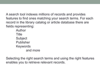 A search tool indexes millions of records and provides
features to find ones matching your search terms. For each
record in the library catalog or article database there are
fields representing:
        Author
        Title
        Subject
        Publisher
        Keywords
               and more

Selecting the right search terms and using the right features
enables you to retrieve relevant records.
 