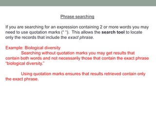 Phrase searching

If you are searching for an expression containing 2 or more words you may
need to use quotation marks (“ “). This allows the search tool to locate
only the records that include the exact phrase.

Example: Biological diversity
         Searching without quotation marks you may get results that
contain both words and not necessarily those that contain the exact phrase
“biological diversity.”

        Using quotation marks ensures that results retrieved contain only
the exact phrase.
 