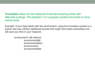 Truncation allows for the retrieval of records showing words with
alternate endings. The asterisk (*) is a popular symbol and works in most
search tools.

Example: If your topic deals with the environment, using the truncation symbol in a
search tool may retrieve additional records that might have been overlooked and
will save you time in your research.

         environment* will retrieve:
                 environmentally
                 environmentalism
                 environments
                 environmentalist
 