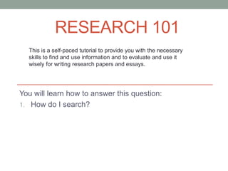 RESEARCH 101
  This is a self-paced tutorial to provide you with the necessary
  skills to find and use information and to evaluate and use it
  wisely for writing research papers and essays.




You will learn how to answer this question:
1. How do I search?
 