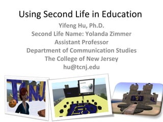 Using Second Life in Education  Yifeng Hu, Ph.D. Second Life Name: Yolanda Zimmer Assistant Professor Department of Communication Studies The College of New Jersey [email_address] 